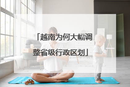 越南为何大幅调整省级行政区划